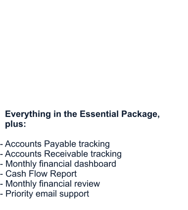 Growth Package  Designed for growing businesses that need more support.  Starting at $450/month        Everything in the Essential Package,    plus:  - Accounts Payable tracking - Accounts Receivable tracking - Monthly financial dashboard - Cash Flow Report - Monthly financial review - Priority email support