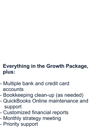 Premium Package  Comprehensive bookkeeping support for established businesses.  Starting at $750/month        Everything in the Growth Package,   plus:  - Multiple bank and credit card   accounts - Bookkeeping clean-up (as needed) - QuickBooks Online maintenance and      support - Customized financial reports - Monthly strategy meeting - Priority support