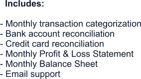 Includes:  - Monthly transaction categorization - Bank account reconciliation - Credit card reconciliation - Monthly Profit & Loss Statement - Monthly Balance Sheet - Email support